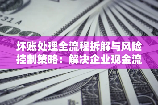 武汉坏账处理全流程拆解与风险控制策略：解决企业现金流顽疾的实战指南