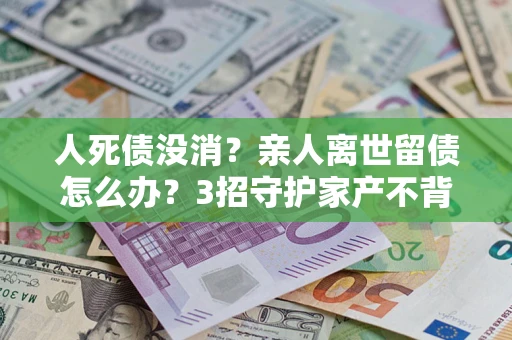 武汉人死债没消？亲人离世留债怎么办？3招守护家产不背锅