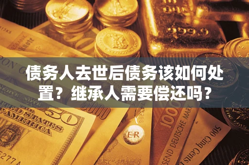 武汉债务人去世后债务该如何处置？继承人需要偿还吗？