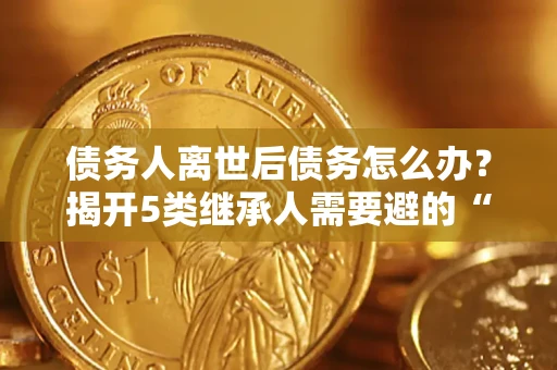 武汉债务人离世后债务怎么办？揭开5类继承人需要避的“坑”